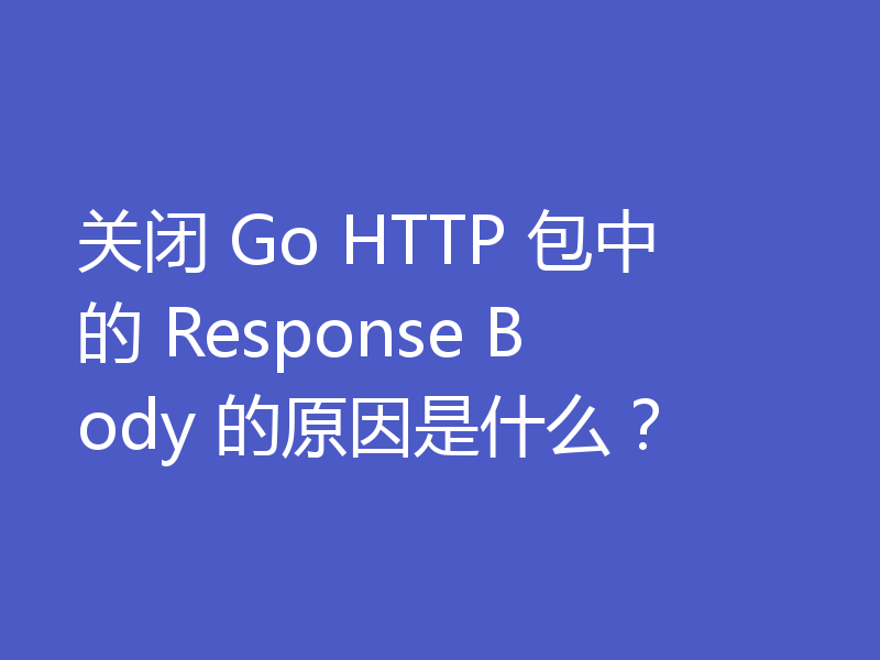 关闭 Go HTTP 包中的 Response Body 的原因是什么?