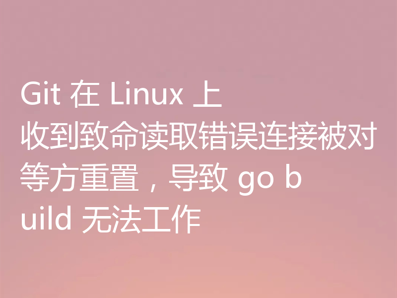 Git 在 Linux 上收到致命读取错误连接被对等方重置,导致 go build 无法工作