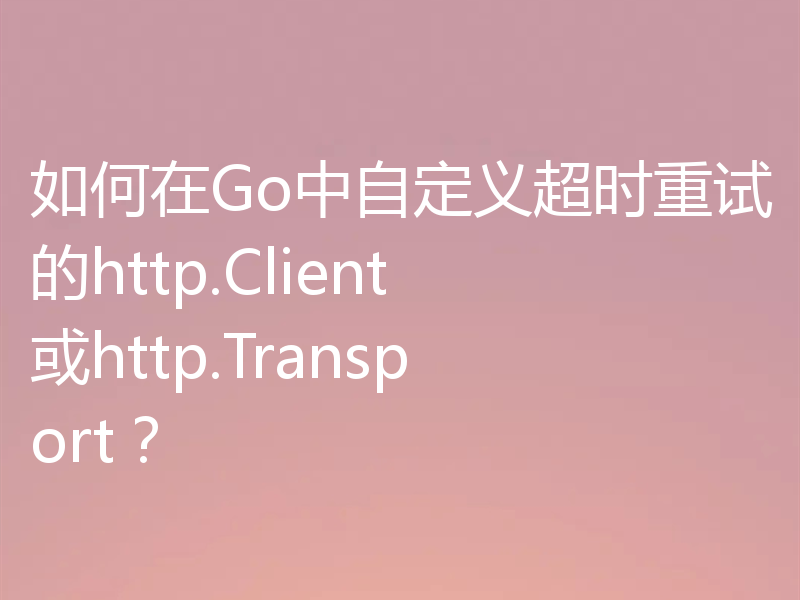如何在Go中自定义超时重试的http.Client或http.Transport?