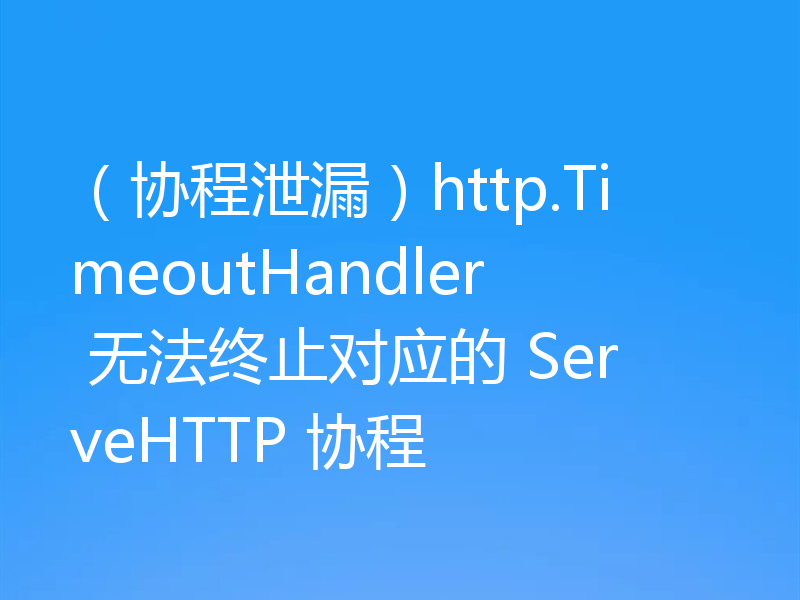 (协程泄漏)http.TimeoutHandler 无法终止对应的 ServeHTTP 协程