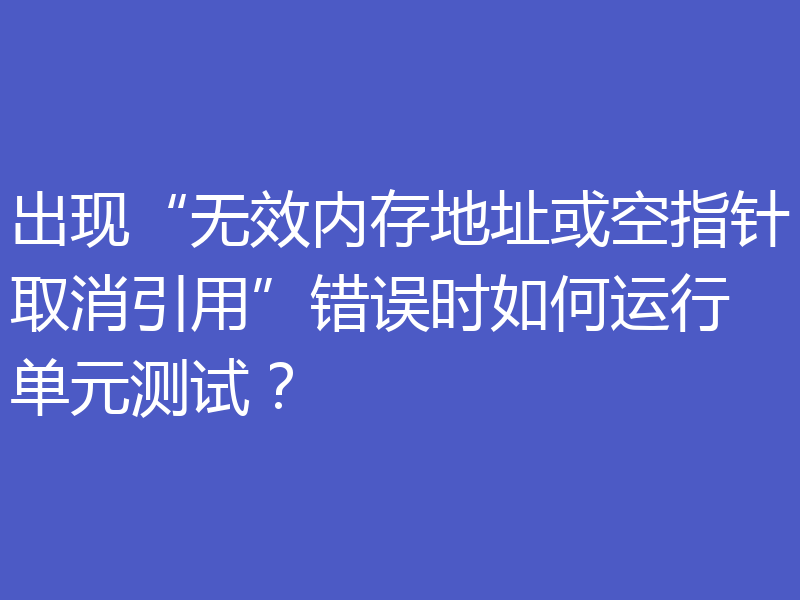 出现“无效内存地址或空指针取消引用”错误时如何运行单元测试？