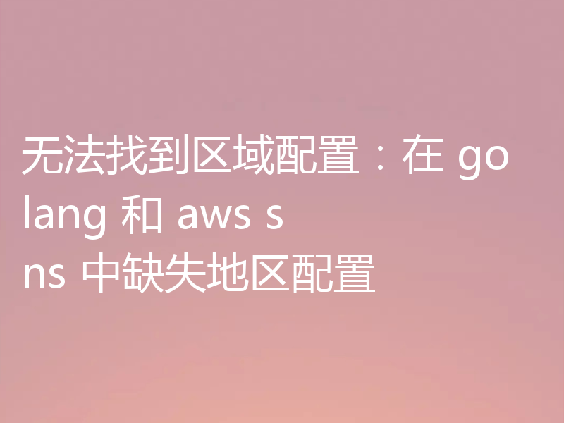 无法找到区域配置:在 golang 和 aws sns 中缺失地区配置