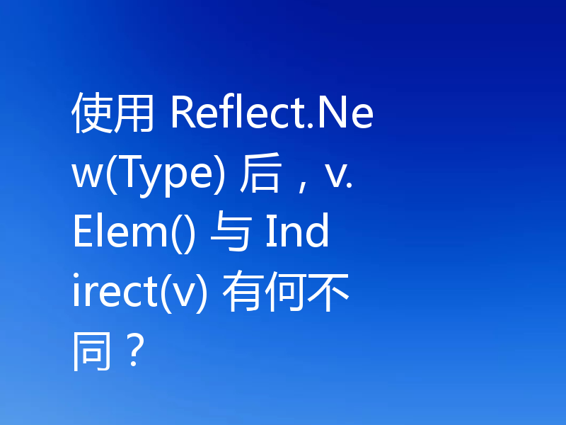 使用 Reflect.New(Type) 后,v.Elem() 与 Indirect(v) 有何不同?