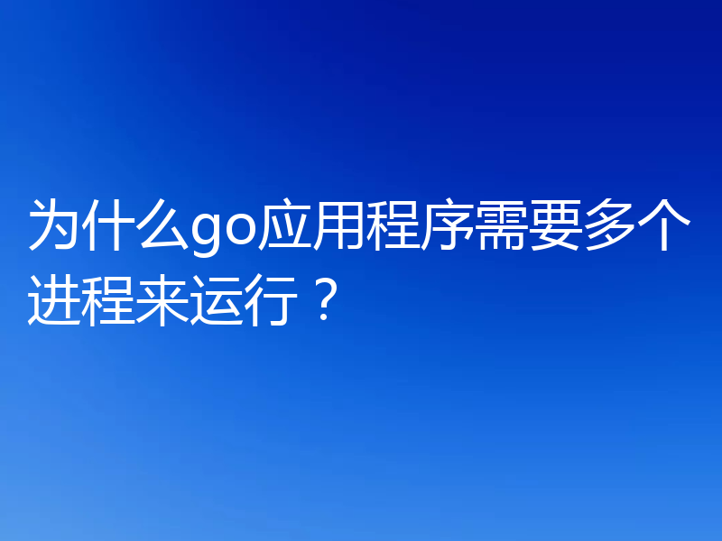 为什么go应用程序需要多个进程来运行?