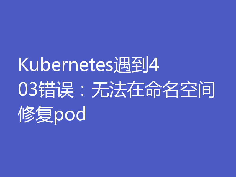 Kubernetes遇到403错误:无法在命名空间修复pod