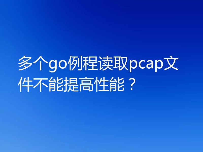 多个go例程读取pcap文件不能提高性能?