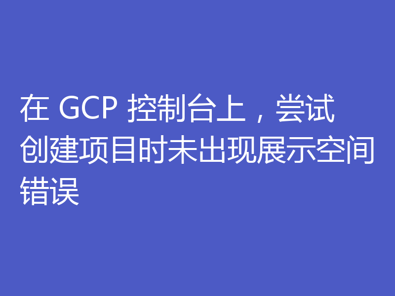 在 GCP 控制台上,尝试创建项目时未出现展示空间错误
