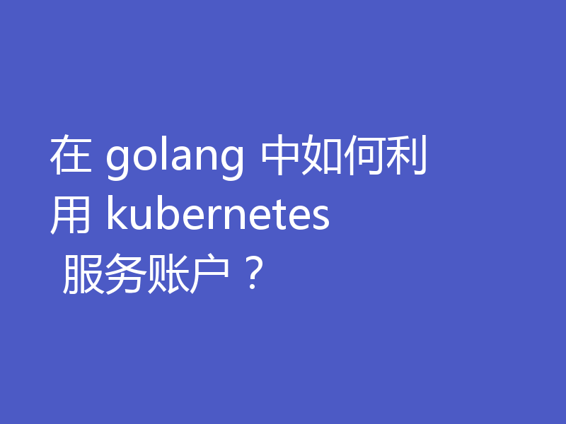 在 golang 中如何利用 kubernetes 服务账户?