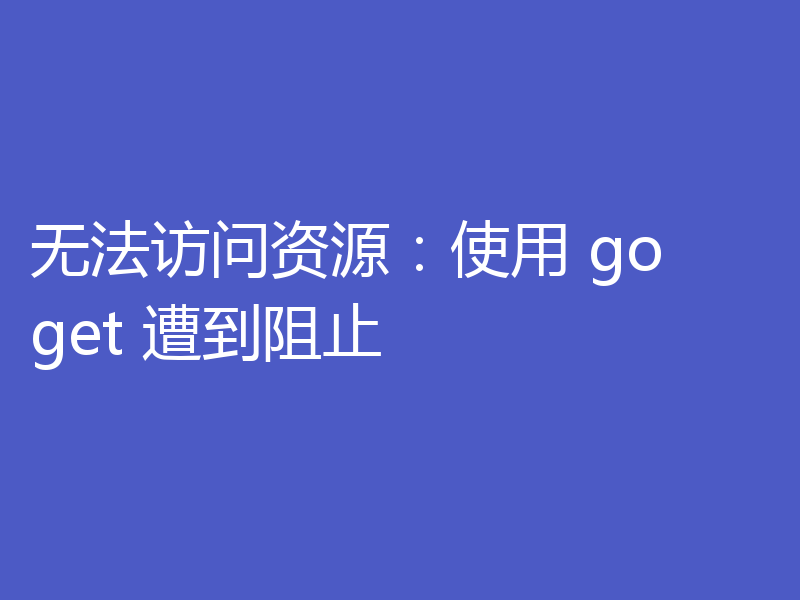无法访问资源:使用 go get 遭到阻止