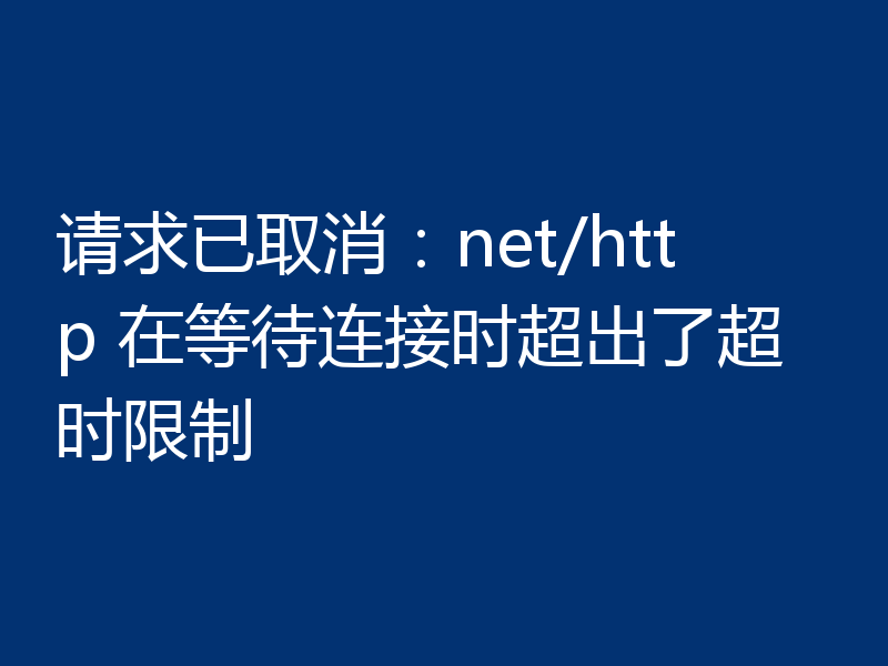 请求已取消:net/http 在等待连接时超出了超时限制