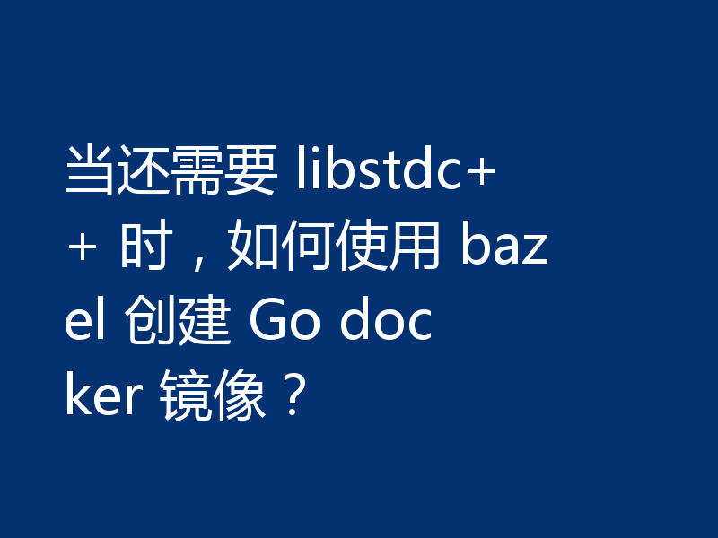 当还需要 libstdc++ 时,如何使用 bazel 创建 Go docker 镜像?