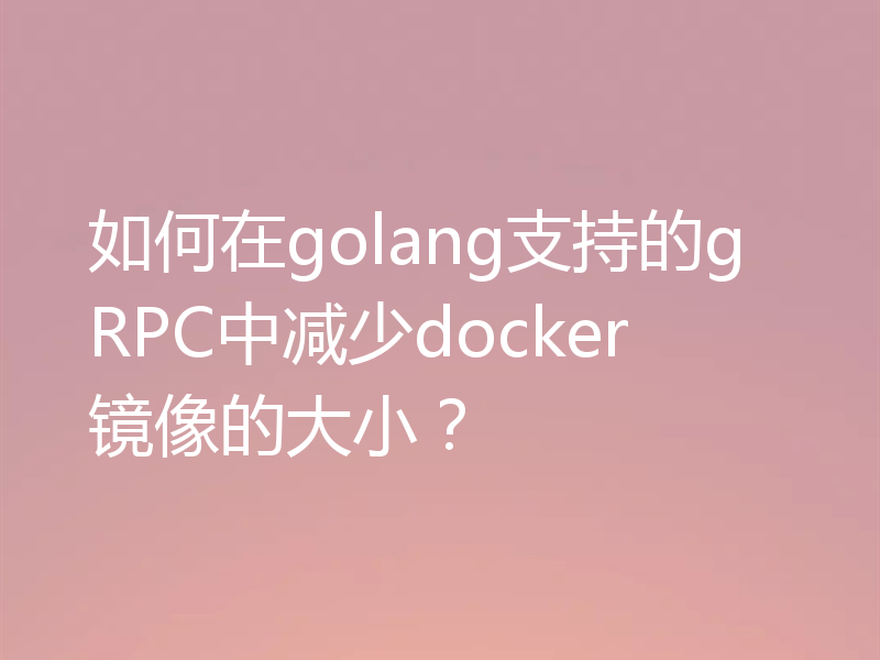 如何在golang支持的gRPC中减少docker镜像的大小?