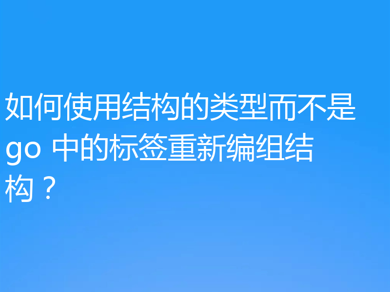 如何使用结构的类型而不是 go 中的标签重新编组结构?