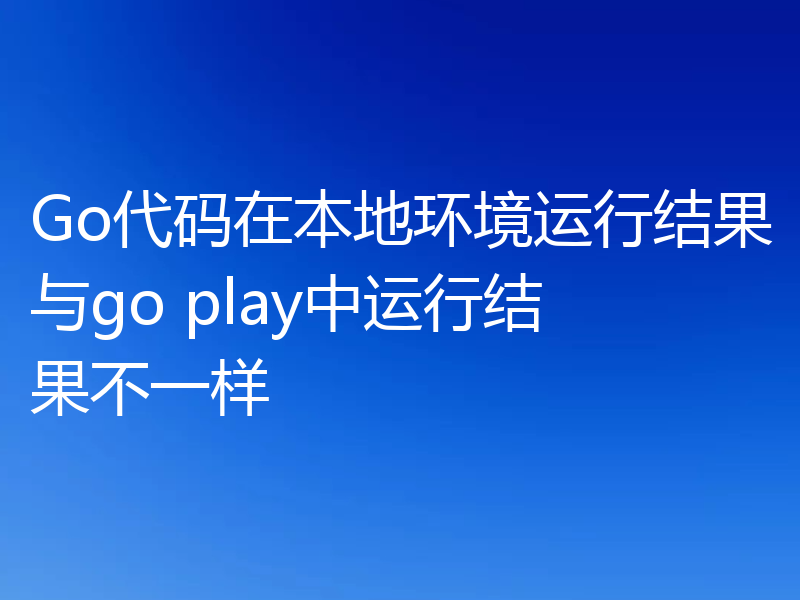 Go代码在本地环境运行结果与go play中运行结果不一样