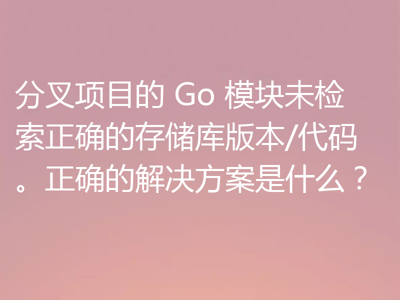 分叉项目的 Go 模块未检索正确的存储库版本/代码。正确的解决方案是什么?