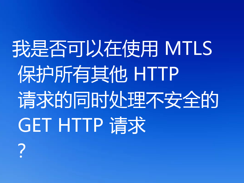 我是否可以在使用 MTLS 保护所有其他 HTTP 请求的同时处理不安全的 GET HTTP 请求?