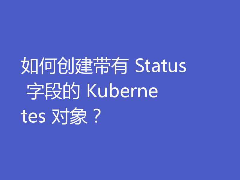 如何创建带有 Status 字段的 Kubernetes 对象?