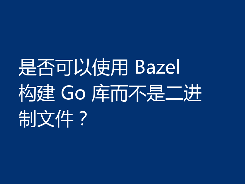 是否可以使用 Bazel 构建 Go 库而不是二进制文件?