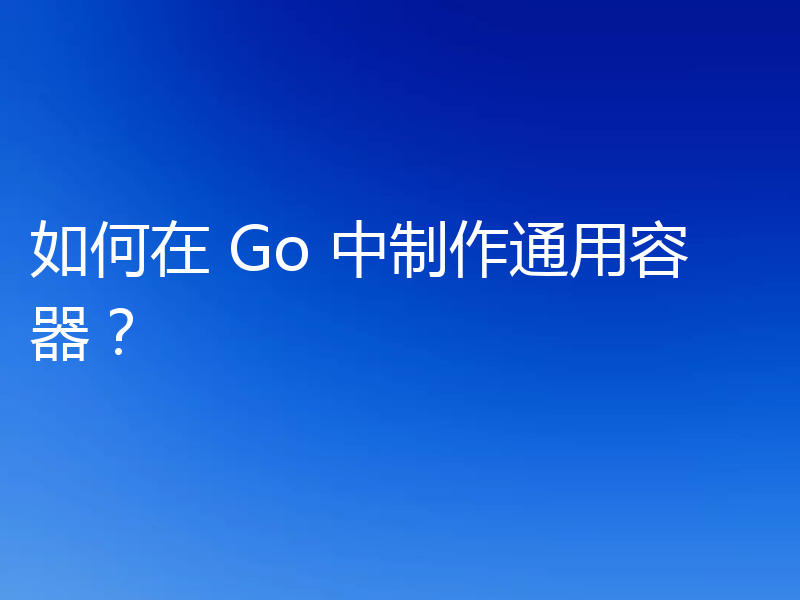 如何在 Go 中制作通用容器?