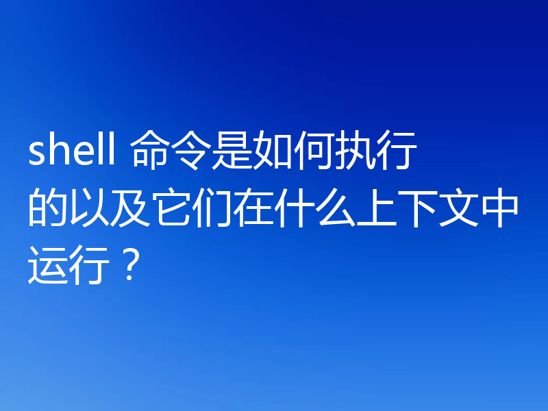 shell 命令是如何执行的以及它们在什么上下文中运行?