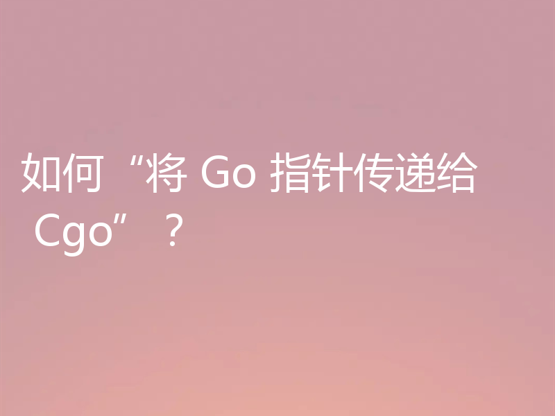 如何“将 Go 指针传递给 Cgo”?