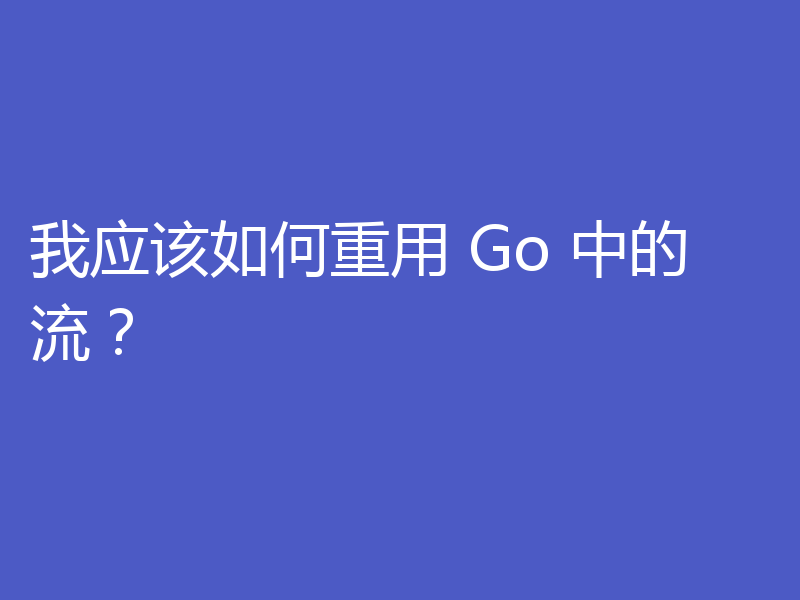 我应该如何重用 Go 中的流?