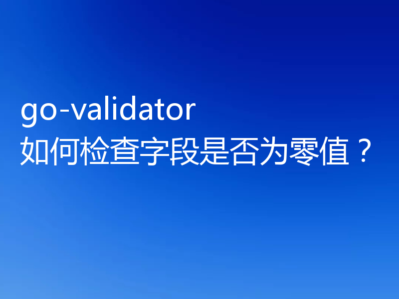 go-validator 如何检查字段是否为零值?
