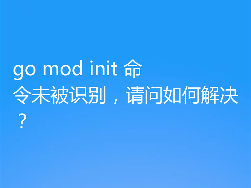 go mod init 命令未被识别,请问如何解决?