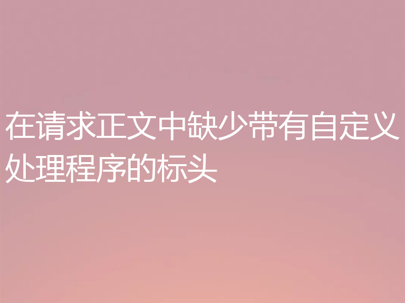 在请求正文中缺少带有自定义处理程序的标头