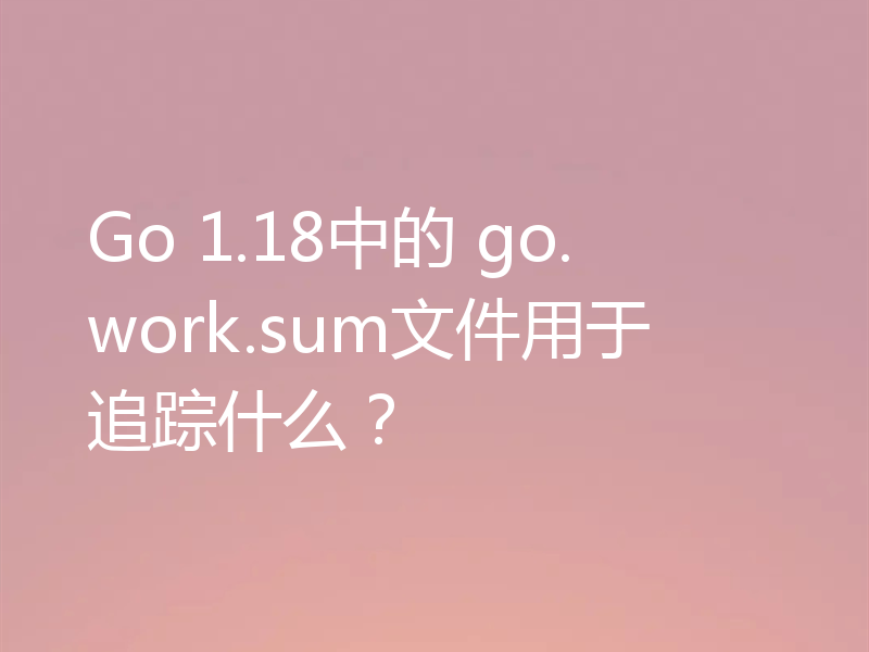 Go 1.18中的 go.work.sum文件用于追踪什么?
