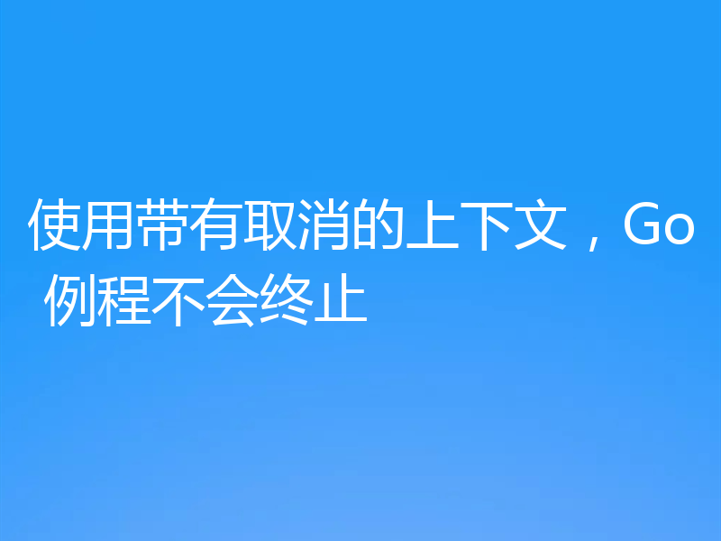 使用带有取消的上下文,Go 例程不会终止