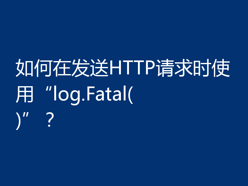 如何在发送HTTP请求时使用“log.Fatal()”?