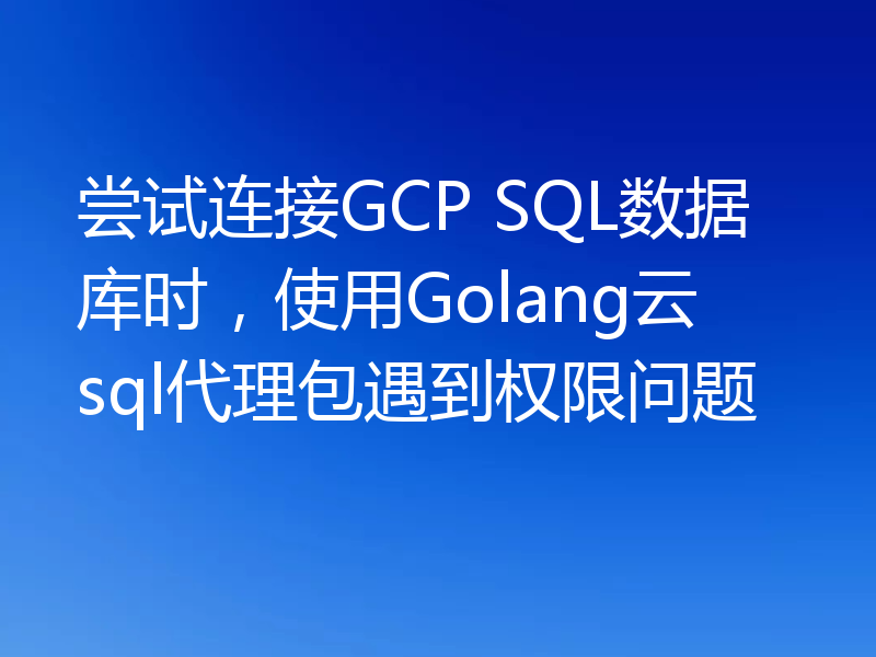 尝试连接GCP SQL数据库时,使用Golang云sql代理包遇到权限问题