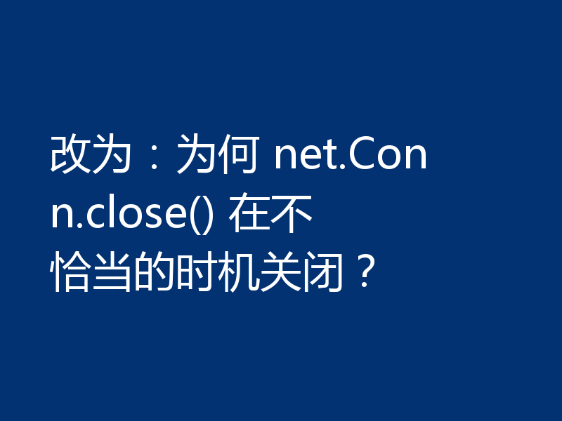 改为:为何 net.Conn.close() 在不恰当的时机关闭?
