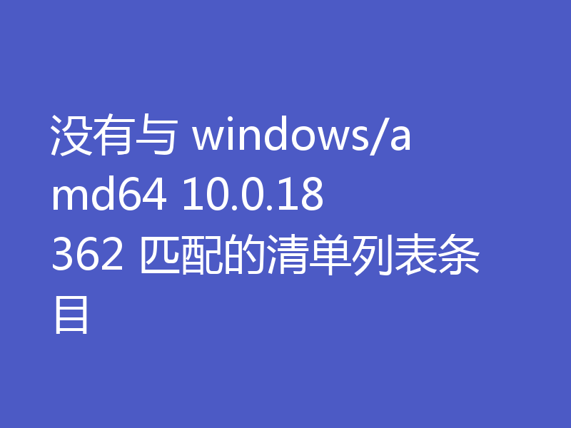 没有与 windows/amd64 10.0.18362 匹配的清单列表条目