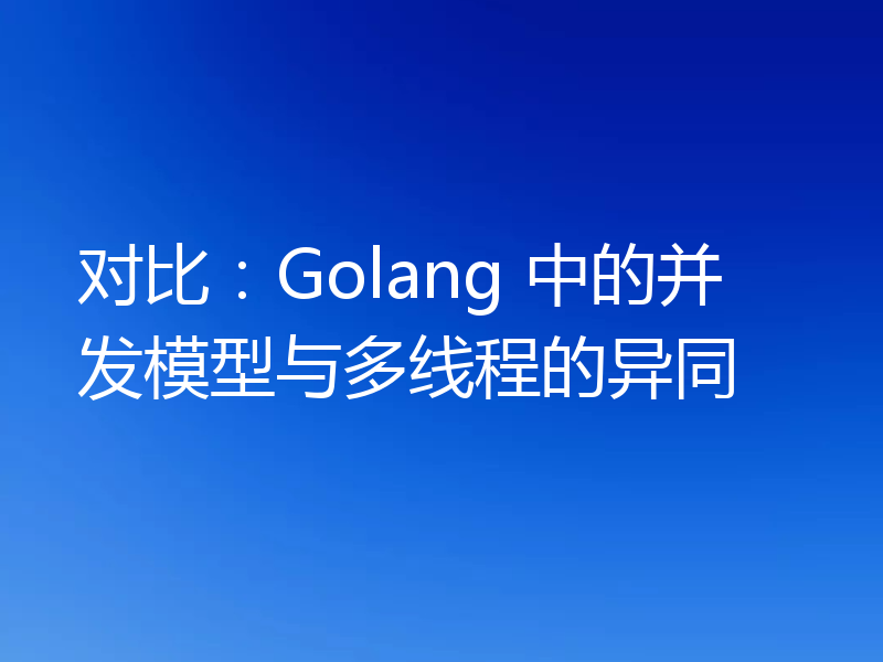 对比:Golang 中的并发模型与多线程的异同