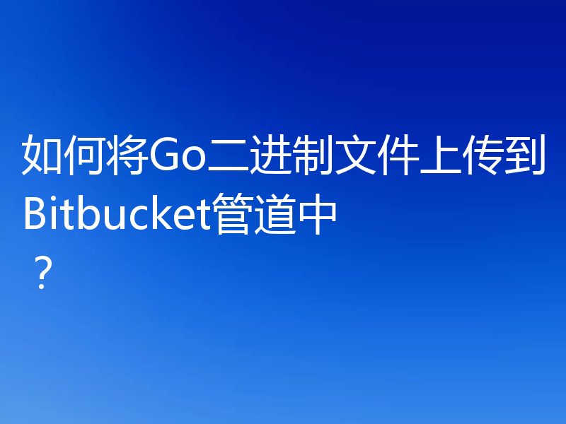 如何将Go二进制文件上传到Bitbucket管道中?