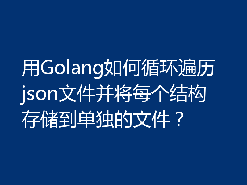 用Golang如何循环遍历json文件并将每个结构存储到单独的文件?