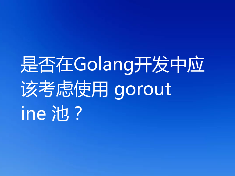 是否在Golang开发中应该考虑使用 goroutine 池?