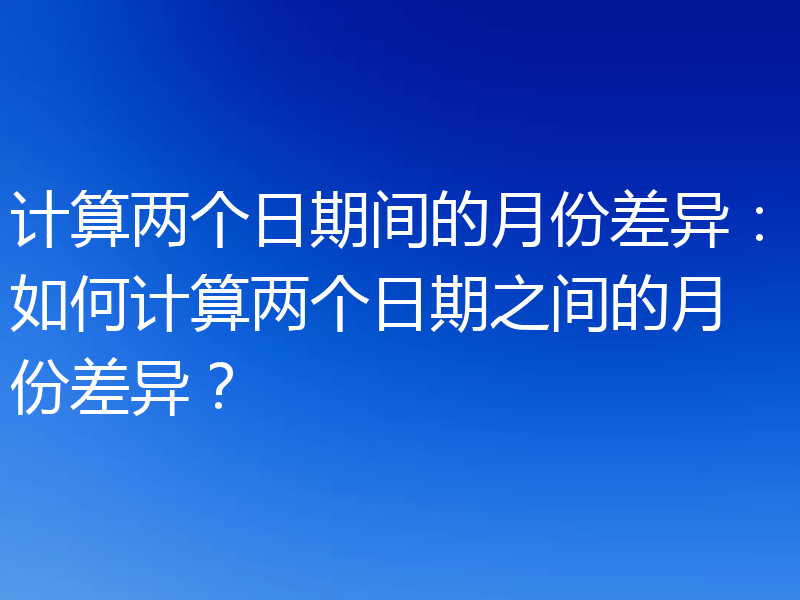 计算两个日期间的月份差异:如何计算两个日期之间的月份差异?