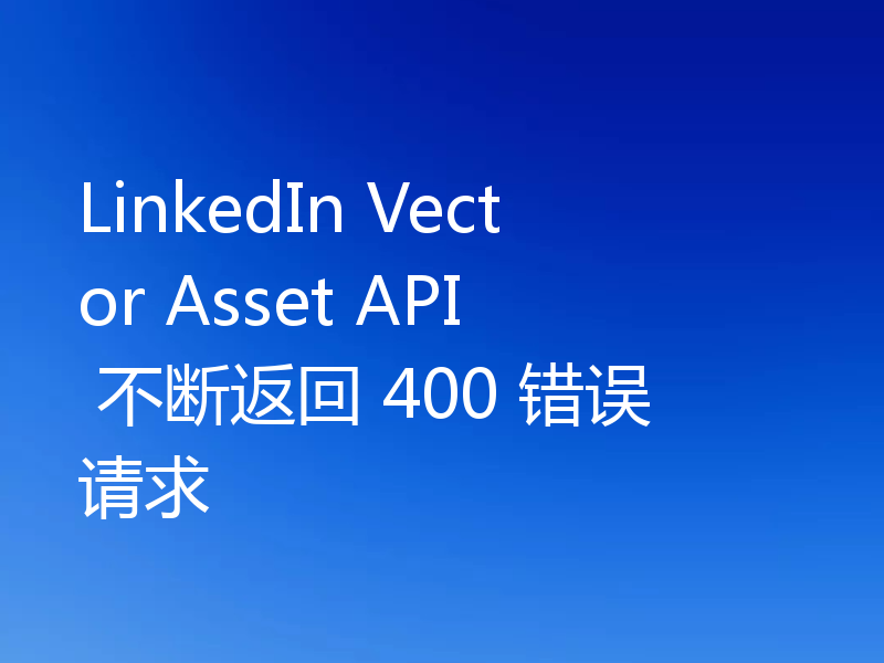LinkedIn Vector Asset API 不断返回 400 错误请求