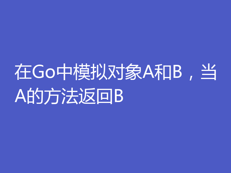 在Go中模拟对象A和B,当A的方法返回B