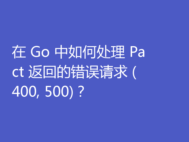 在 Go 中如何处理 Pact 返回的错误请求 (400, 500)?