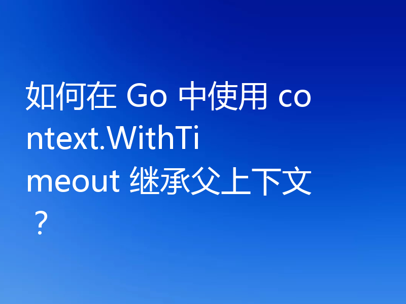 如何在 Go 中使用 context.WithTimeout 继承父上下文?