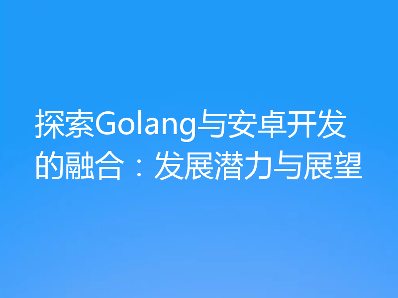 探索Golang与安卓开发的融合:发展潜力与展望