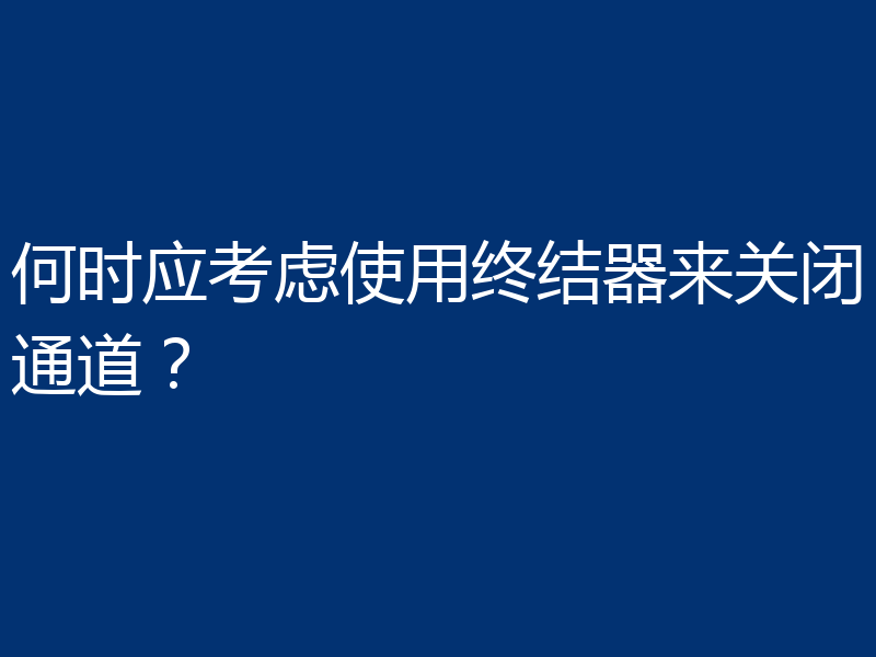 何时应考虑使用终结器来关闭通道?