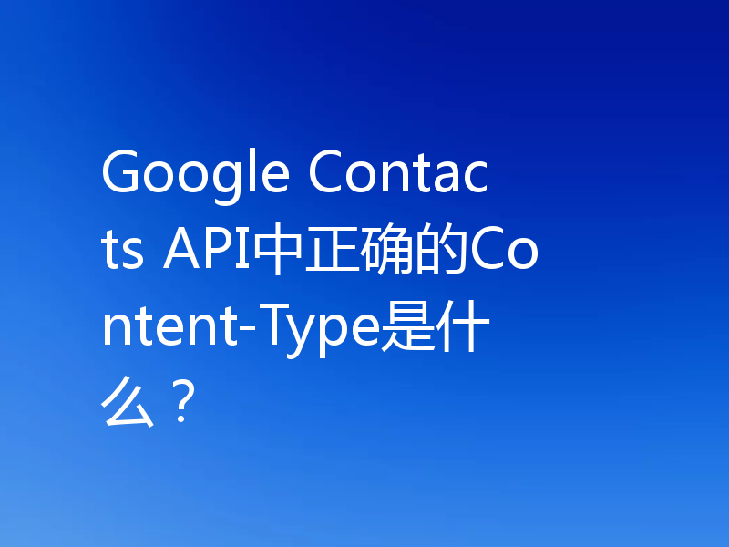 Google Contacts API中正确的Content-Type是什么?