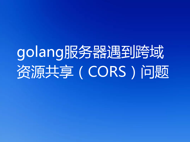 golang服务器遇到跨域资源共享(CORS)问题