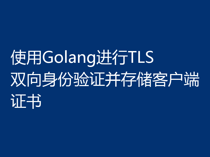 使用Golang进行TLS双向身份验证并存储客户端证书