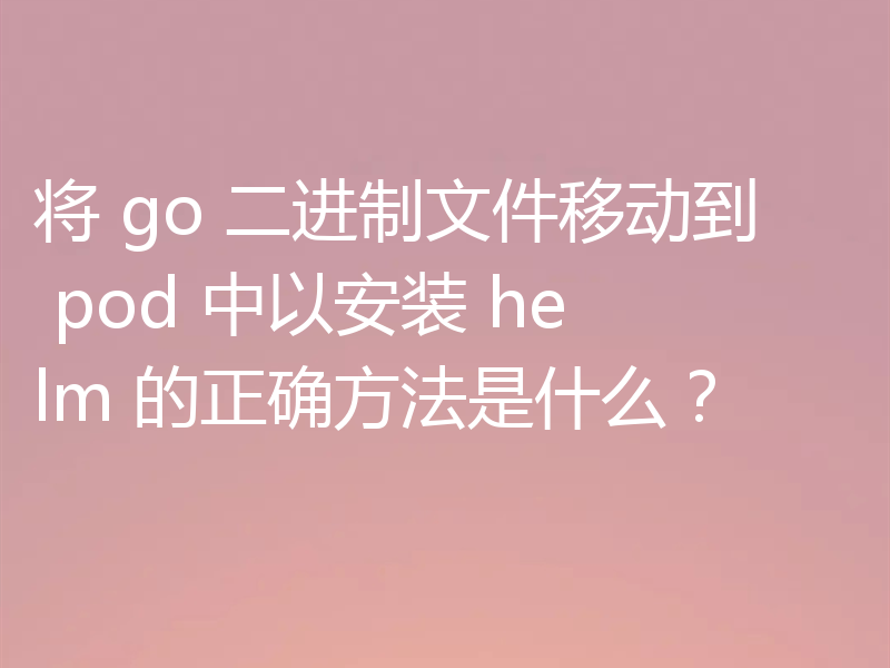 将 go 二进制文件移动到 pod 中以安装 helm 的正确方法是什么?